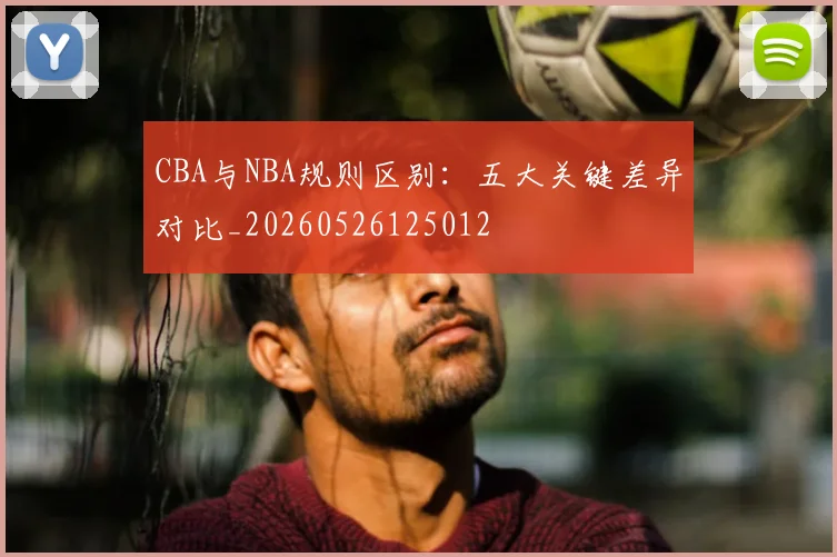 CBA与NBA规则区别：五大关键差异对比_20260526125012