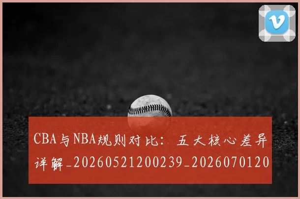 CBA与NBA规则对比：五大核心差异详解_20260521200239_20260701205948