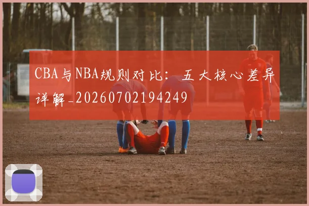 CBA与NBA规则对比：五大核心差异详解_20260702194249
